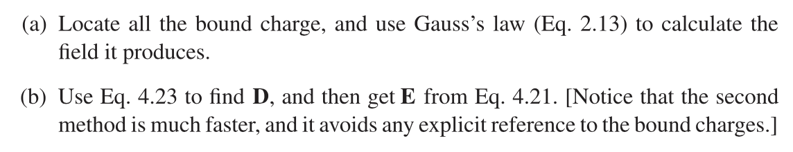 (a) Locate all the bound charge, and use Gauss's law (Eq. 2.13) to calculate the
field it produces.
(b) Use Eq. 4.23 to find D, and then get E from Eq. 4.21. [Notice that the second
method is much faster, and it avoids any explicit reference to the bound charges.]