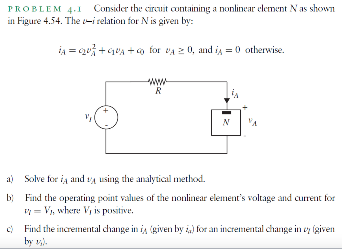 PROBLEM 4.I Consider the circuit containing a nonlinear element N as shown
in Figure 4.54. The v-i relation for N is given by:
a)
b)
iA = c₂U²₁ + G₁₂VA + co for VA ≥ 0, and iA = 0 otherwise.
CLUA
VI
wwww
R
iA
N
VA
Solve for iд and VA using the analytical method.
Find the operating point values of the nonlinear element's voltage and current for
VI = V₁, where V₁ is positive.
c)
Find the incremental change in iA (given by ia) for an incremental change in v₁ (given
by vi).