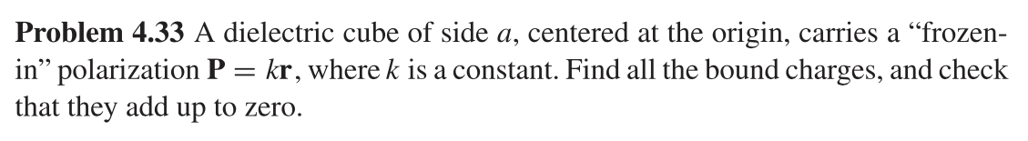 Problem 4.33 A dielectric cube of side a, centered at the origin, carries a “frozen-
in" polarization P = kr, where k is a constant. Find all the bound charges, and check
that they add up to zero.