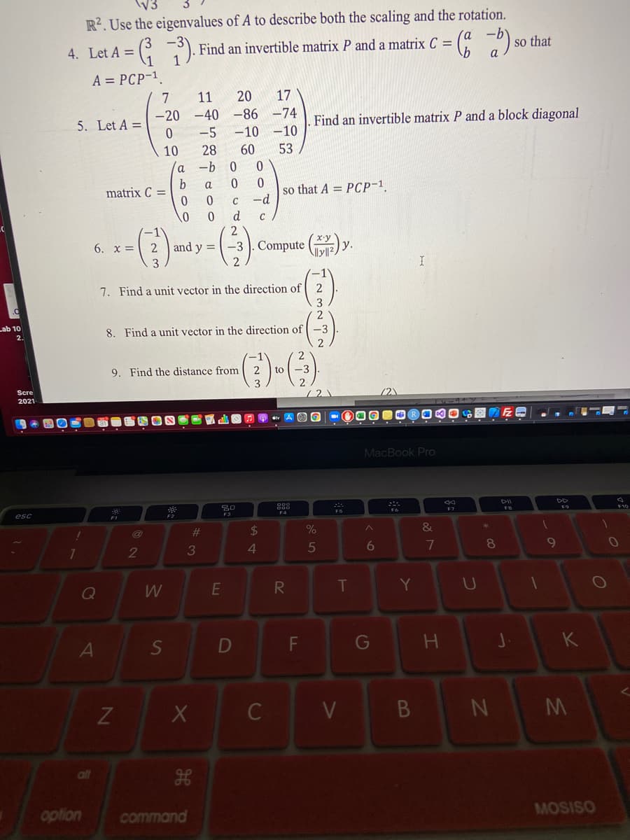 R?. Use the eigenvalues of A to describe both the scaling and the rotation.
4. Let A =
Find an invertible matrix P and a matrix C =
so that
A = PCP-1
7
11
20
17
-20 -40 -86 -74
-5
5. Let A =
Find an invertible matrix P and a block diagonal
-10 -10
10
28
60
53
-b
a
so that A = PCP-1
-d
matrix C =
C
2
6. x = 2 and y =
-3 . Compute
у.
I
7. Find a unit vector in the direction of 2
2
Lab 10
8. Find a unit vector in the direction of -3
2.
9. Find the distance from
2
to
Scre
72)
2021
MacBook Pro
esc
FS
F7
%23
24
2
3
4.
6
7
8
Q
W
R.
T
Y
S
F
G
K
C
V
N M
all
option
command
MOSISO
DI
