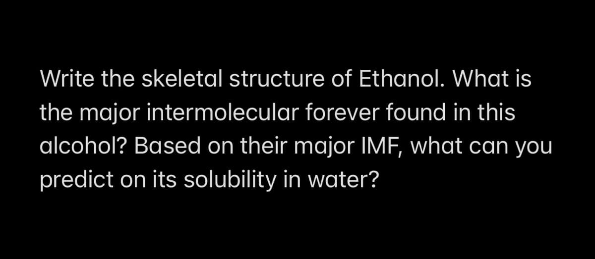 Write the skeletal structure of Ethanol. What is
the major intermolecular forever found in this
alcohol? Based on their major IMF, what can you
predict on its solubility in water?