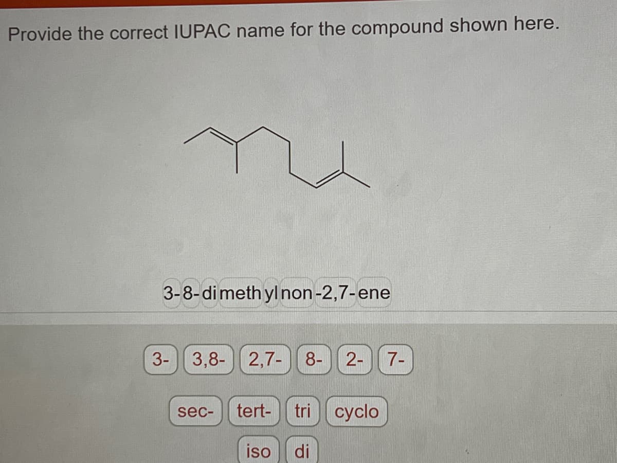 Provide the correct IUPAC name for the compound shown here.
3-8-dimethyl non-2,7-ene
3-
3,8- 2,7- 8- 2-
sec-
tert- tri cyclo
iso di
7-