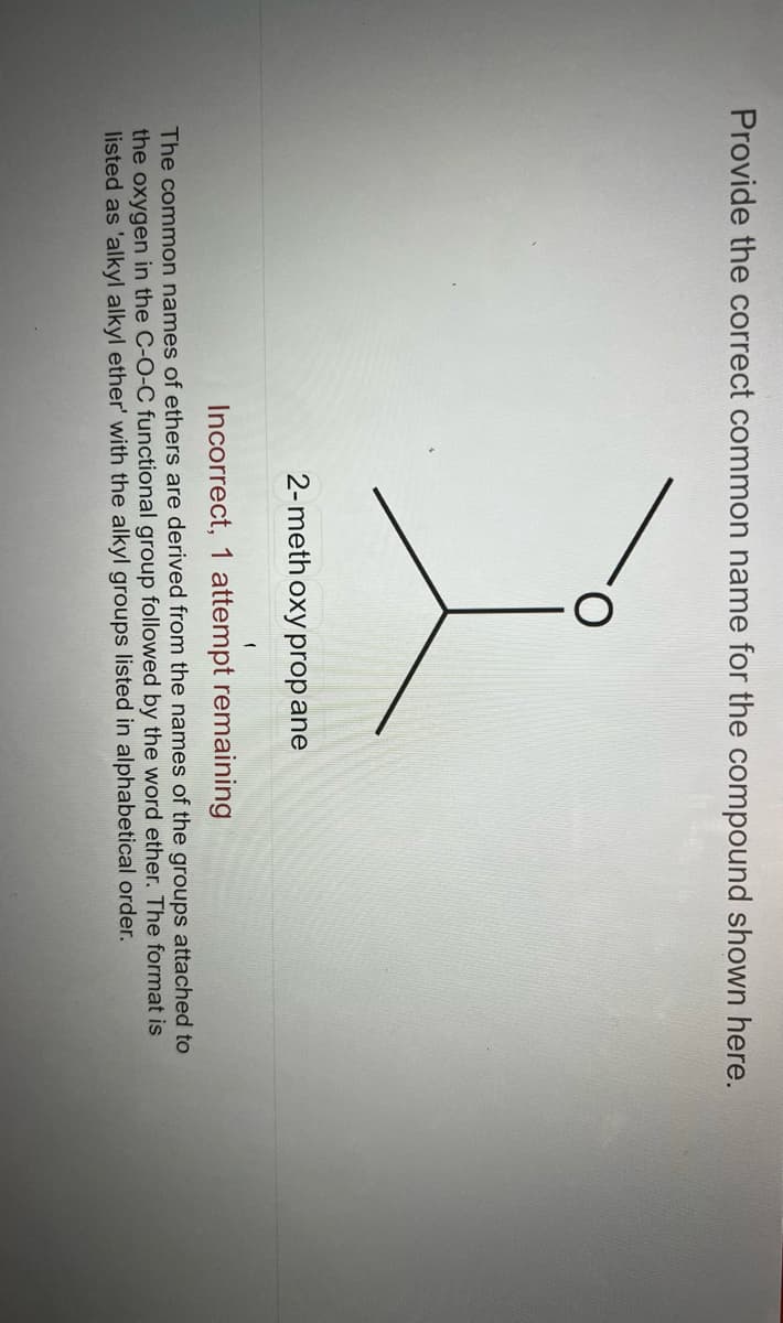 Provide the correct common name for the compound shown here.
2-meth oxy prop ane
(
Incorrect, 1 attempt remaining
The common names of ethers are derived from the names of the groups attached to
the oxygen in the C-O-C functional group followed by the word ether. The format is
listed as 'alkyl alkyl ether' with the alkyl groups listed in alphabetical order.