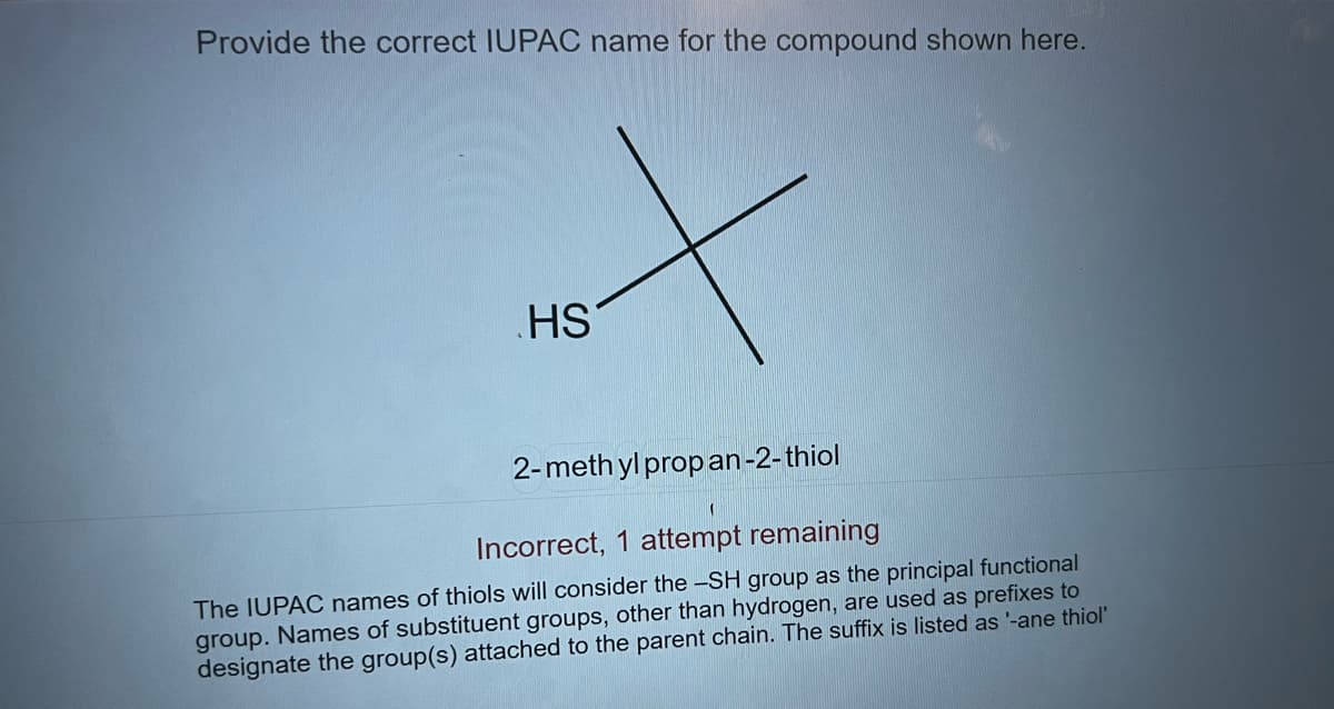 Provide the correct IUPAC name for the compound shown here.
X
HS
2-methylpropan-2-thiol
Incorrect, 1 attempt remaining
The IUPAC names of thiols will consider the -SH group as the principal functional
group. Names of substituent groups, other than hydrogen, are used as prefixes to
designate the group(s) attached to the parent chain. The suffix is listed as '-ane thiol'