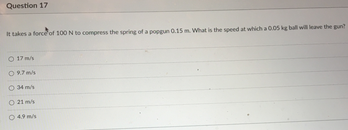 Question 17
It takes a force`of 100 N to compress the spring of a popgun 0.15 m. What is the speed at which a 0.05 kg ball will leave the gun?
O 17 m/s
O 9.7 m/s
34 m/s
O 21 m/s
O 4.9 m/s
