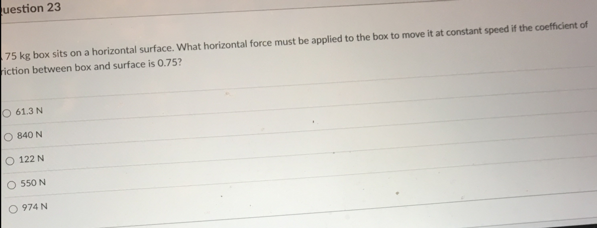 uestion 23
75 kg box sits on a horizontal surface. What horizontal force must be applied to the box to move it at constant speed if the coefficient of
riction between box and surface is 0.75?
61.3 N
840 N
122 N
550 N
974 N
