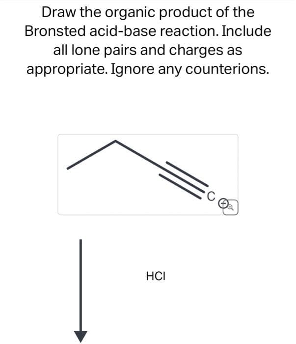 Draw the organic product of the
Bronsted acid-base reaction. Include
all lone pairs and charges as
appropriate. Ignore any counterions.
HCI
C