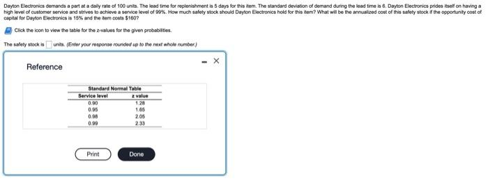 Dayton Electronics demands a part at a daily rate of 100 units. The lead time for replenishment is 5 days for this item. The standard deviation of demand during the lead time is 6. Dayton Electronics prides itself on having a
high level of customer service and strives to achieve a service level of 99%. How much safety stock should Dayton Electronics hold for this item? What will be the annualized cost of this safety stock if the opportunity cost of
capital for Dayton Electronics is 15% and the item costs $1607
Click the icon to view the table for the 2-values for the given probabilities.
The safety stock is
units. (Enter your response rounded up to the next whole number)
Reference
Standard Normal Table
Service level
0.90
0.95
0.98
0.99
Print
z value
1.28
1.05
2.05
2.33
Done
X