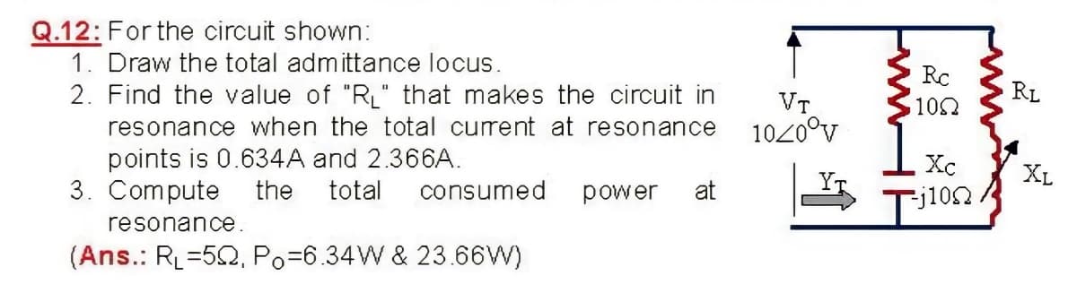 Q.12: For the circuit shown:
1. Draw the total admittance locus.
2. Find the value of "R" that makes the circuit in
Rc
RL
VT
1020°v
102
resonance when the total curent at resonance
points is 0.634A and 2.366A.
3. Compute
Xc
XL
the
total
consumed
power
at
=j102.
resonance.
(Ans.: RL=52, Po=6.34W & 23.66W)
ww
