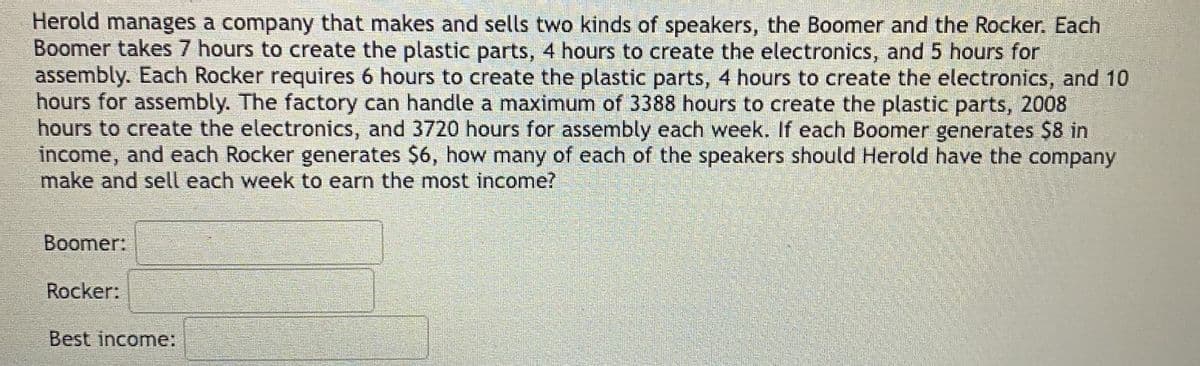 Herold manages a company that makes and sells two kinds of speakers, the Boomer and the Rocker. Each
Boomer takes 7 hours to create the plastic parts, 4 hours to create the electronics, and 5 hours for
assembly. Each Rocker requires 6 hours to create the plastic parts, 4 hours to create the electronics, and 10
hours for assembly. The factory can handle a maximum of 3388 hours to create the plastic parts, 2008
hours to create the electronics, and 3720 hours for assembly each week. If each Boomer generates $8 in
income, and each Rocker generates $6, how many of each of the speakers should Herold have the company
make and sell each week to earn the most income?
Boomer:
Rocker:
Best income: