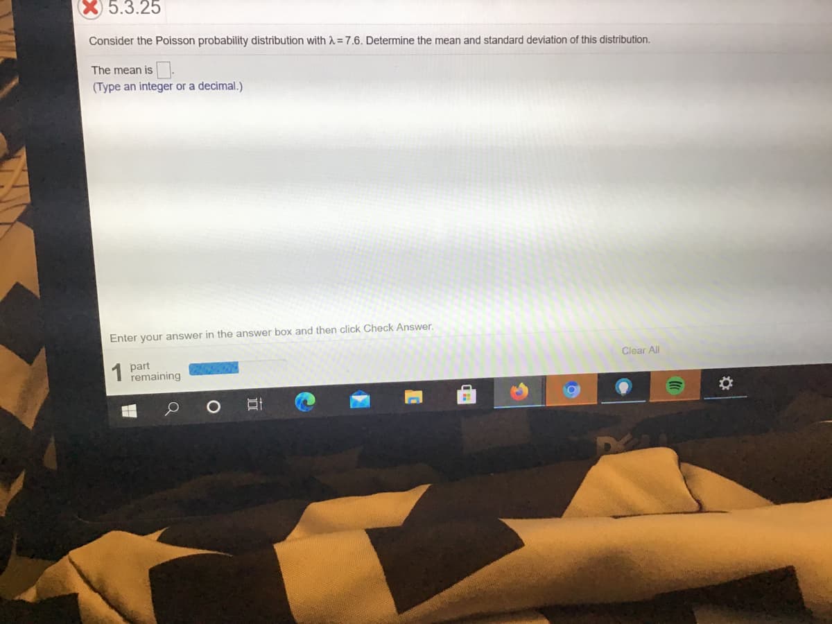 X 5.3.25
Consider the Poisson probability distribution with A=7.6. Determine the mean and standard deviation of this distribution.
The mean is-
(Type an integer or a decimal.)
Enter your answer in the answer box and then click Check Answer.
1 part
remaining
Clear All
(0
