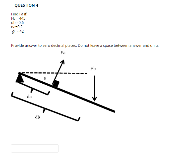 QUESTION 4
Find Fa if:
Fb = 445
db =0.6
da=0.2
e = 42
Provide answer to zero decimal places. Do not leave a space between answer and units.
Fa
Fb
da
db
