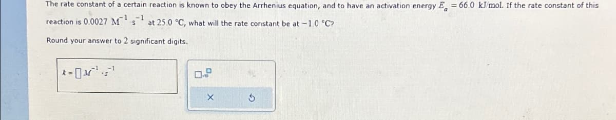 The rate constant of a certain reaction is known to obey the Arrhenius equation, and to have an activation energy E = 66.0 kJ/mol. If the rate constant of this
reaction is 0.0027 Msat 25.0 °C, what will the rate constant be at -1.0 °C?
Round your answer to 2 significant digits.
|* = M²¹² 5¹
X
S