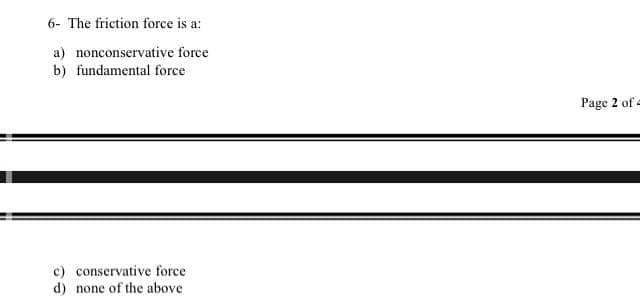 6- The friction force is a:
a) nonconservative force
b) fundamental force
Page 2 of =
c) conservative force
d) none of the above
