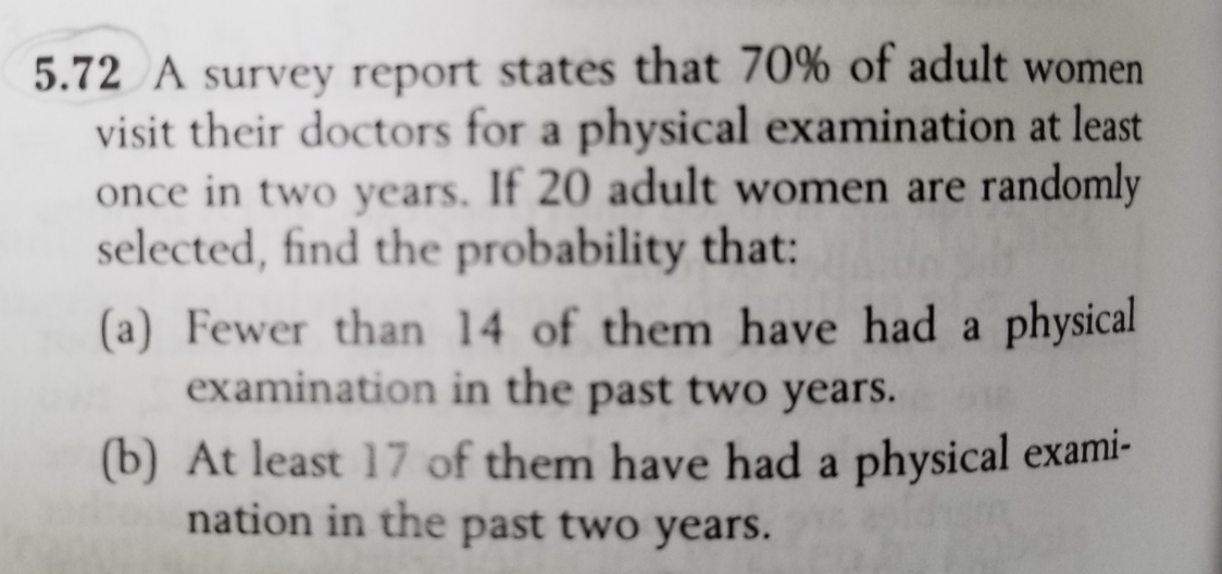 5.72 A survey report states that 70% of adult women
visit their doctors for a physical examination at least
once in two years. If 20 adult women are randomly
selected, find the probability that:
(a) Fewer than 14 of them have had a physical
examination in the past two years.
(b) At least 17 of them have had a physical exami-
nation in the past two years.
