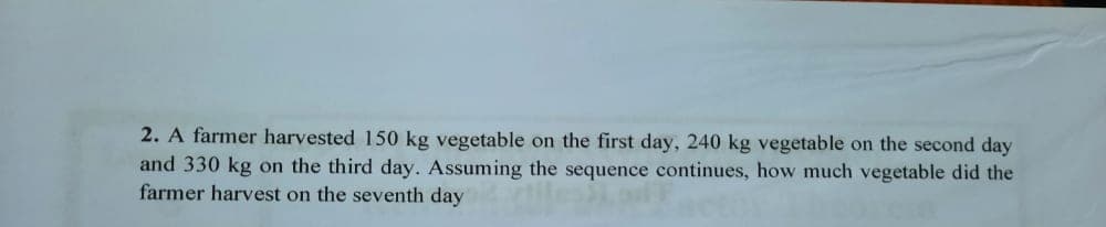 2. A farmer harvested 150 kg vegetable on the first day, 240 kg vegetable on the second day
and 330 kg on the third day. Assuming the sequence continues, how much vegetable did the
farmer harvest on the seventh day
