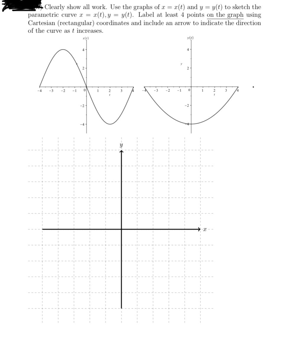 Clearly show all work. Use the graphs of x = x(t) and y = y(t) to sketch the
parametric curve x = x(t), y = y(t). Label at least 4 points on the graph using
Cartesian (rectangular) coordinates and include an arrow to indicate the direction
of the curve as t increases.
x(1)
Ad
i
-3 -2
-1 0
-4 -3
-2 -1
4
y(t)
2-
4
1