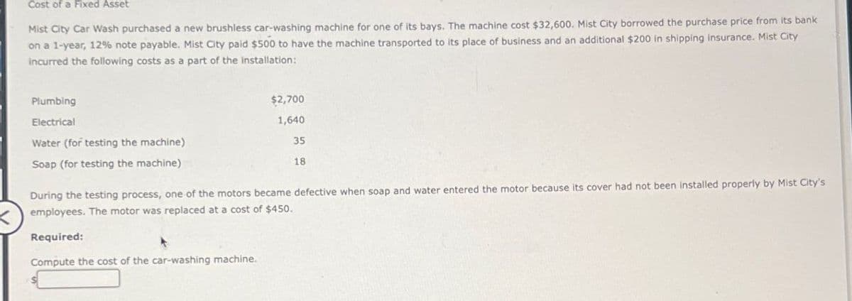 Cost of a Fixed Asset
Mist City Car Wash purchased a new brushless car-washing machine for one of its bays. The machine cost $32,600. Mist City borrowed the purchase price from its bank
on a 1-year, 12% note payable. Mist City paid $500 to have the machine transported to its place of business and an additional $200 in shipping insurance. Mist City
incurred the following costs as a part of the installation:
Plumbing
Electrical
Water (for testing the machine)
Soap (for testing the machine)
$2,700
1,640
35
18
During the testing process, one of the motors became defective when soap and water entered the motor because its cover had not been installed properly by Mist City's
employees. The motor was replaced at a cost of $450.
Required:
Compute the cost of the car-washing machine.