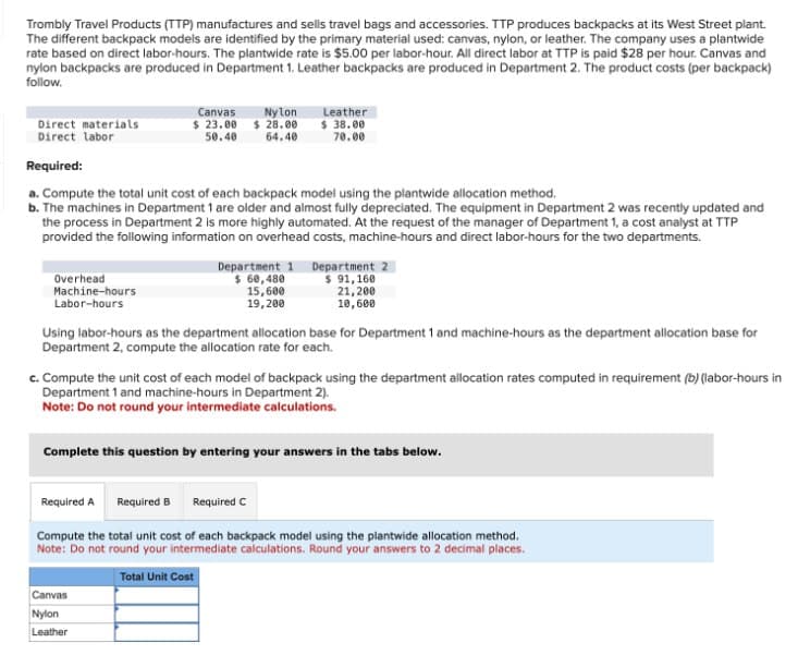 Trombly Travel Products (TTP) manufactures and sells travel bags and accessories. TTP produces backpacks at its West Street plant.
The different backpack models are identified by the primary material used: canvas, nylon, or leather. The company uses a plantwide
rate based on direct labor-hours. The plantwide rate is $5.00 per labor-hour. All direct labor at TTP is paid $28 per hour. Canvas and
nylon backpacks are produced in Department 1. Leather backpacks are produced in Department 2. The product costs (per backpack)
follow.
Direct materials
Direct labor
Canvas
$23.00
50.40
Nylon
$28.00
64.40
Leather
$ 38.00
70.00
Required:
a. Compute the total unit cost of each backpack model using the plantwide allocation method.
b. The machines in Department 1 are older and almost fully depreciated. The equipment in Department 2 was recently updated and
the process in Department 2 is more highly automated. At the request of the manager of Department 1, a cost analyst at TTP
provided the following information on overhead costs, machine-hours and direct labor-hours for the two departments.
Overhead
Machine-hours
Labor-hours
Department 1
$ 60,480
15,600
19,200
Department 2
$ 91,160
21,200
10,600
Using labor-hours as the department allocation base for Department 1 and machine-hours as the department allocation base for
Department 2, compute the allocation rate for each.
c. Compute the unit cost of each model of backpack using the department allocation rates computed in requirement (b) (labor-hours in
Department 1 and machine-hours in Department 2).
Note: Do not round your intermediate calculations.
Complete this question by entering your answers in the tabs below.
Required A Required B
Required C
Compute the total unit cost of each backpack model using the plantwide allocation method.
Note: Do not round your intermediate calculations. Round your answers to 2 decimal places.
Total Unit Cost
Canvas
Nylon
Leather