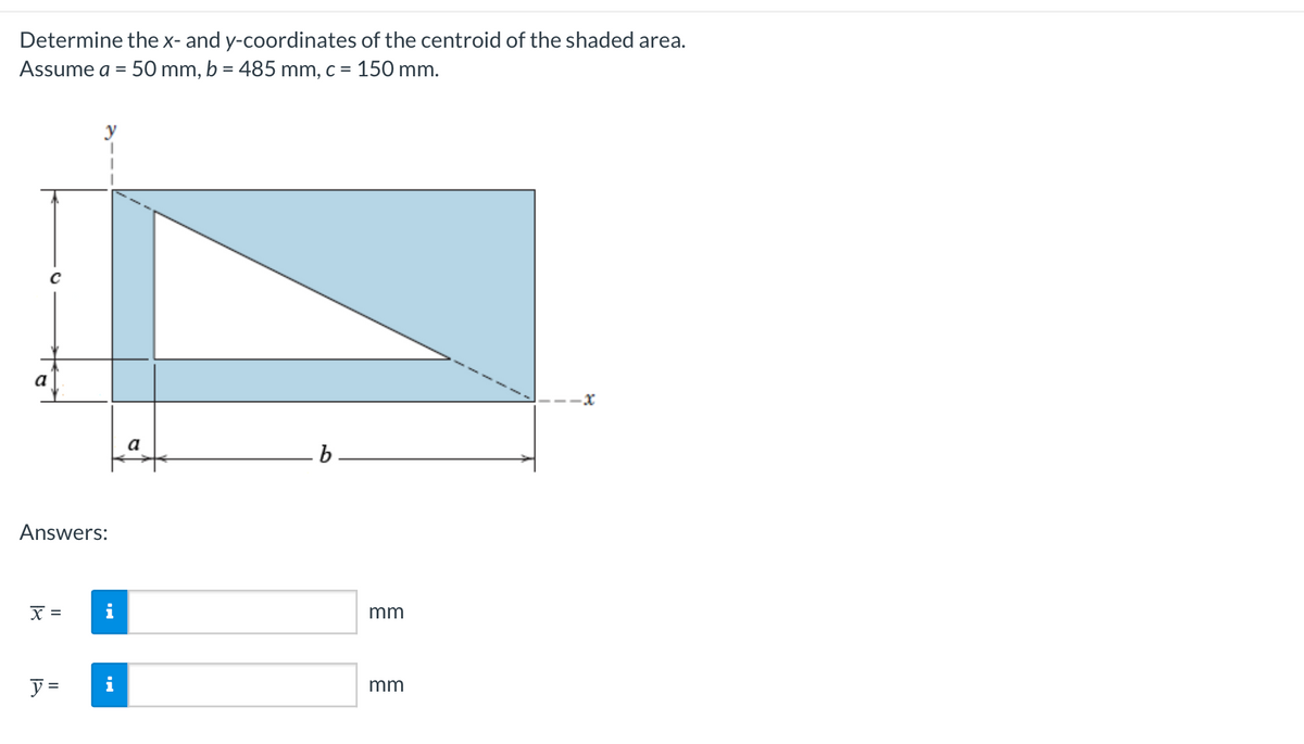 Determine the x- and y-coordinates of the centroid of the shaded area.
Assume a = 50 mm, b = 485 mm, c = 150 mm.
Answers:
X =
A
y =
a
b
mm
mm
-X