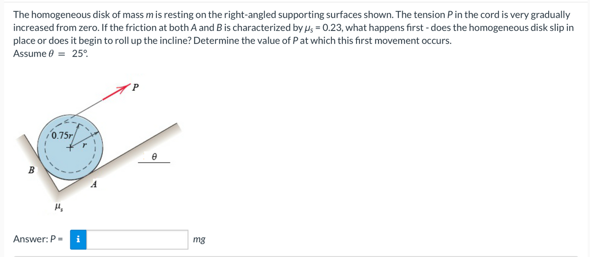 The homogeneous disk of mass m is resting on the right-angled supporting surfaces shown. The tension P in the cord is very gradually
increased from zero. If the friction at both A and B is characterized by us = 0.23, what happens first - does the homogeneous disk slip in
place or does it begin to roll up the incline? Determine the value of P at which this first movement occurs.
Assume 0 = 25°
B
0.75r/
Answer: P = i
P
Ө
mg