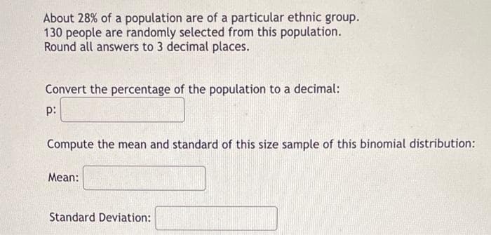 About 28% of a population are of a particular ethnic group.
130 people are randomly selected from this population.
Round all answers to 3 decimal places.
Convert the percentage of the population to a decimal:
p:
Compute the mean and standard of this size sample of this binomial distribution:
Mean:
Standard Deviation: