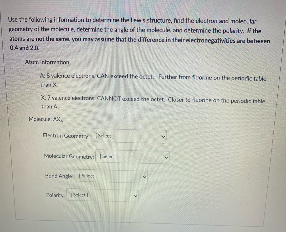 Use the following information to determine the Lewis structure, find the electron and molecular
geometry of the molecule, determine the angle of the molecule, and determine the polarity. If the
atoms are not the same, you may assume that the difference in their electronegativities are between
0.4 and 2.0.
Atom information:
A: 8 valence electrons, CAN exceed the octet. Further from fluorine on the periodic table
than X.
X: 7 valence electrons, CANNOT exceed the octet. Closer to fluorine on the periodic table
than A.
Molecule: AX4
Electron Geometry: [Select]
Molecular Geometry: [Select]
Bond Angle: [ Select ]
Polarity: [ Select ]
