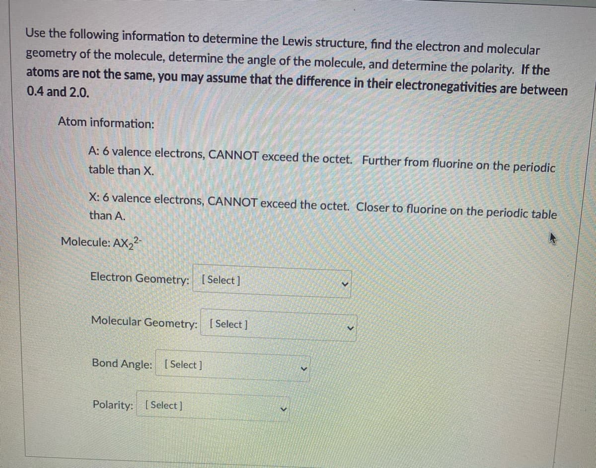 Use the following information to determine the Lewis structure, find the electron and molecular
geometry of the molecule, determine the angle of the molecule, and determine the polarity. If the
atoms are not the same, you may assume that the difference in their electronegativities are between
0.4 and 2.0.
Atom information:
A: 6 valence electrons, CANNOT exceed the octet. Further from fluorine on the periodic
table than X.
X: 6 valence electrons, CANNOT exceed the octet. Closer to fluorine on the periodic table
than A.
Molecule: AX,2-
Electron Geometry: [Select]
Molecular Geometry: [Select ]
Bond Angle: [ Select]
Polarity: [Select]
