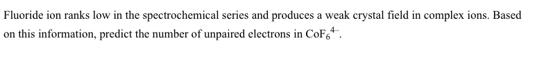 Fluoride ion ranks low in the spectrochemical series and produces a weak crystal field in complex ions. Based
on this information, predict the number of unpaired electrons in CoF,.
