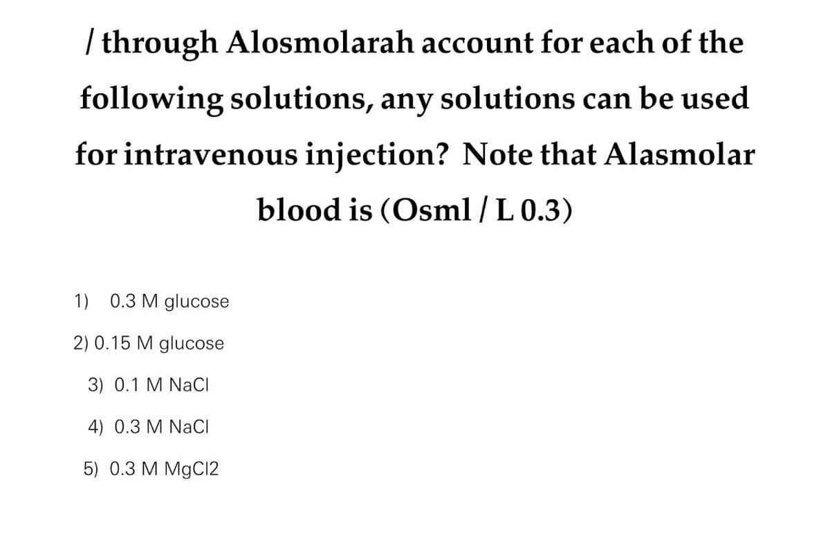 / through Alosmolarah account for each of the
following solutions, any solutions can be used
for intravenous injection? Note that Alasmolar
blood is (Osml/L 0.3)
1) 0.3 M glucose
2) 0.15 M glucose
3) 0.1 M NaCl
4) 0.3 M NaCl
5) 0.3 M MgCl2