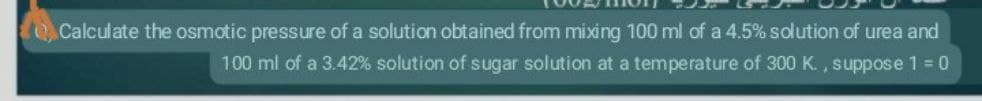 Calculate the osmotic pressure of a solution obtained from mixing 100 ml of a 4.5% solution of urea and
100 ml of a 3.42% solution of sugar solution at a temperature of 300 K., suppose 1 = 0