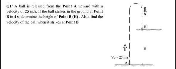 Q1/ A ball is released from the Point A upward with a
velocity of 25 m/s. If the ball strikes in the ground at Point
B in 4 s, determine the height of Point B (H). Also, find the
velocity of the ball when it strikes at Point B
↑!
Vo = 25 m/s
Ab
B
H