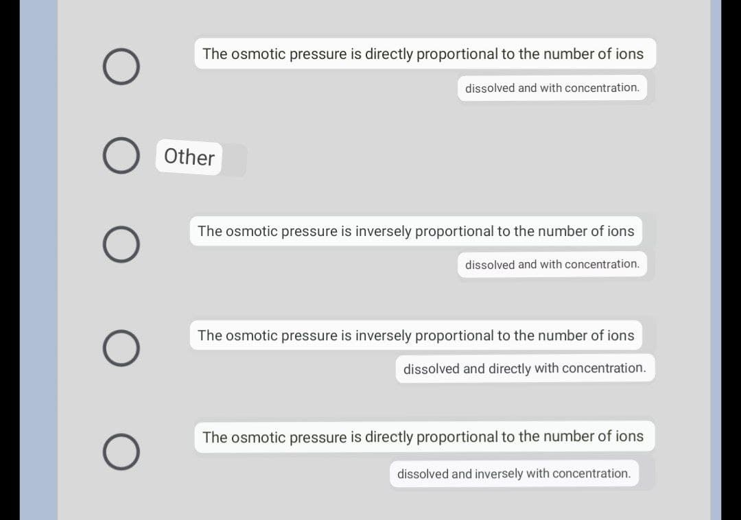 O
O
The osmotic pressure is directly proportional to the number of ions
dissolved and with concentration.
Other
The osmotic pressure is inversely proportional to the number of ions
dissolved and with concentration.
The osmotic pressure is inversely proportional to the number of ions
dissolved and directly with concentration.
The osmotic pressure is directly proportional to the number of ions
dissolved and inversely with concentration.