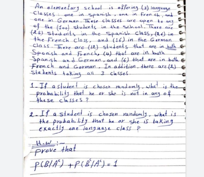 An elementary school is offering (3) language
Classes
and
open
one
in Spanish, one in French,
one in German. These classes are.
to
any
of the (100) students in the school. There are
(28) students in the Spanish class, (26) in
the French class, and (16) in the German
class. There are (12) students that are in both
Spanish and French, (4) that are in both
Spanish and German, and (6) that are in both &
French and German. In addition, there are (2) €
Students taking all
3 classes
1. If a student is chosen randomly, what is the
probability that he or she is not in any of
these classes?
2. If a student is chosen randomly, what is
the probability that he or she is taking
exactly. one language class?
How !.
Prove that
P(BIA) + P(B²/A²) = 1