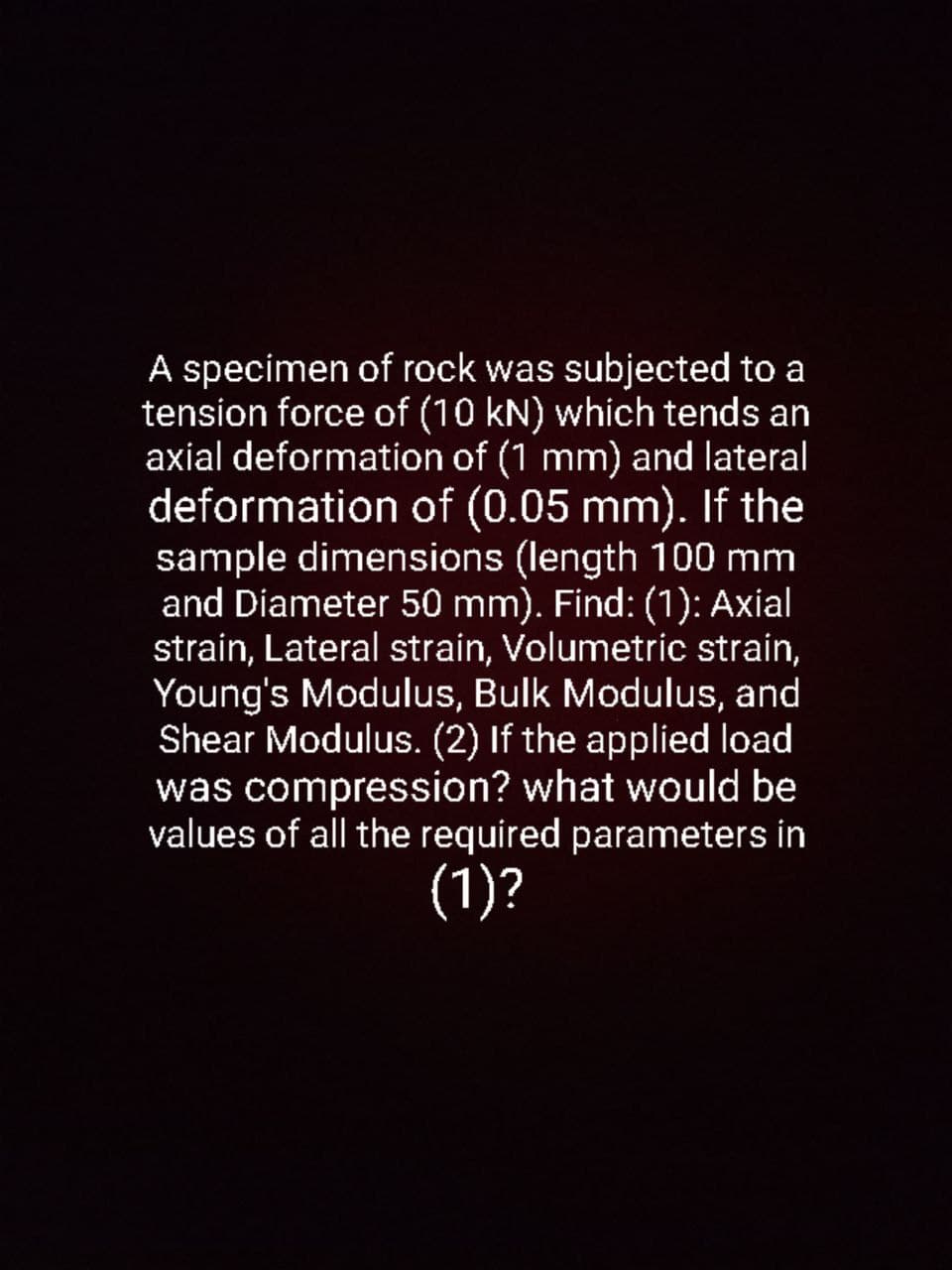 A specimen of rock was subjected to a
tension force of (10 kN) which tends an
axial deformation of (1 mm) and lateral
deformation of (0.05 mm). If the
sample dimensions (length 100 mm
and Diameter 50 mm). Find: (1): Axial
strain, Lateral strain, Volumetric strain,
Young's Modulus, Bulk Modulus, and
Shear Modulus. (2) If the applied load
was compression? what would be
values of all the required parameters in
(1)?