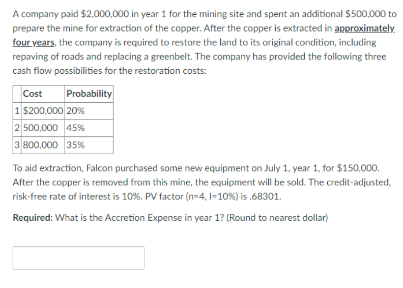 A company paid $2,000,000 in year 1 for the mining site and spent an additional $500,000 to
prepare the mine for extraction of the copper. After the copper is extracted in approximately
four years, the company is required to restore the land to its original condition, including
repaving of roads and replacing a greenbelt. The company has provided the following three
cash flow possibilities for the restoration costs:
Cost Probability
1 $200,000 20%
2 500,000 45%
3 800,000 35%
To aid extraction, Falcon purchased some new equipment on July 1, year 1, for $150,000.
After the copper is removed from this mine, the equipment will be sold. The credit-adjusted,
risk-free rate of interest is 10%. PV factor (n=4, 1=10%) is .68301.
Required: What is the Accretion Expense in year 1? (Round to nearest dollar)