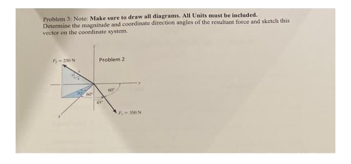 Problem 3: Note: Make sure to draw all diagrams. All Units must be included.
Determine the magnitude and coordinate direction angles of the resultant force and sketch this
vector on the coordinate system.
3-250 N
Problem 2
60
60
45
F-350 N
