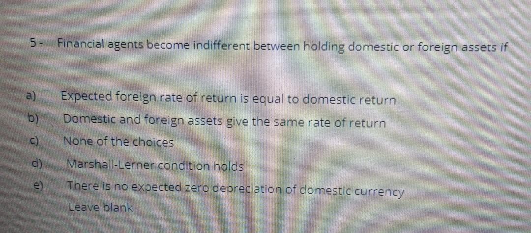 5-
Financial agents become indifferent between holding domestic or foreign assets if
a)
Expected foreign rate of return is equal to domestic return
b)
Domestic and foreign assets give the same rate of return
C)
None of the choices
d)
Marshall-Lerner condition holds
e)
There is no expected zero depreciation of domestic currency
Leave blank
