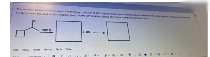 The reaction below shows an alcohol undergolng a reaction at 180 degrees and becomes another mlecule thest o, Then
Hy to produce the final product (second bax. DRAW BOTH STRUCTURES BUT ONEY NAME THE SECOND BCK
180 C
• HBr
Edit
View Insert Format
Tools
Table
