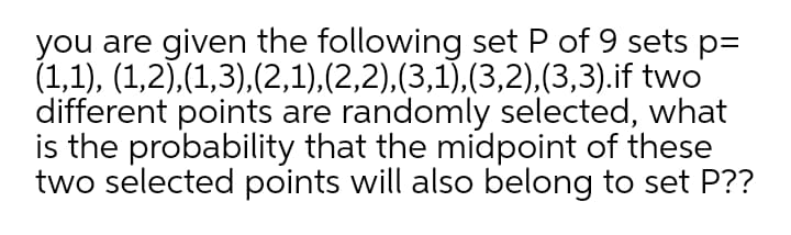 you are given the following set P of 9 sets p=
(1,1), (1,2),(1,3),(2,1),(2,2),(3,1),(3,2),(3,3).if two
different points are randomly selected, what
is the probability that the midpoint of these
two selected points will also belong to set P??
