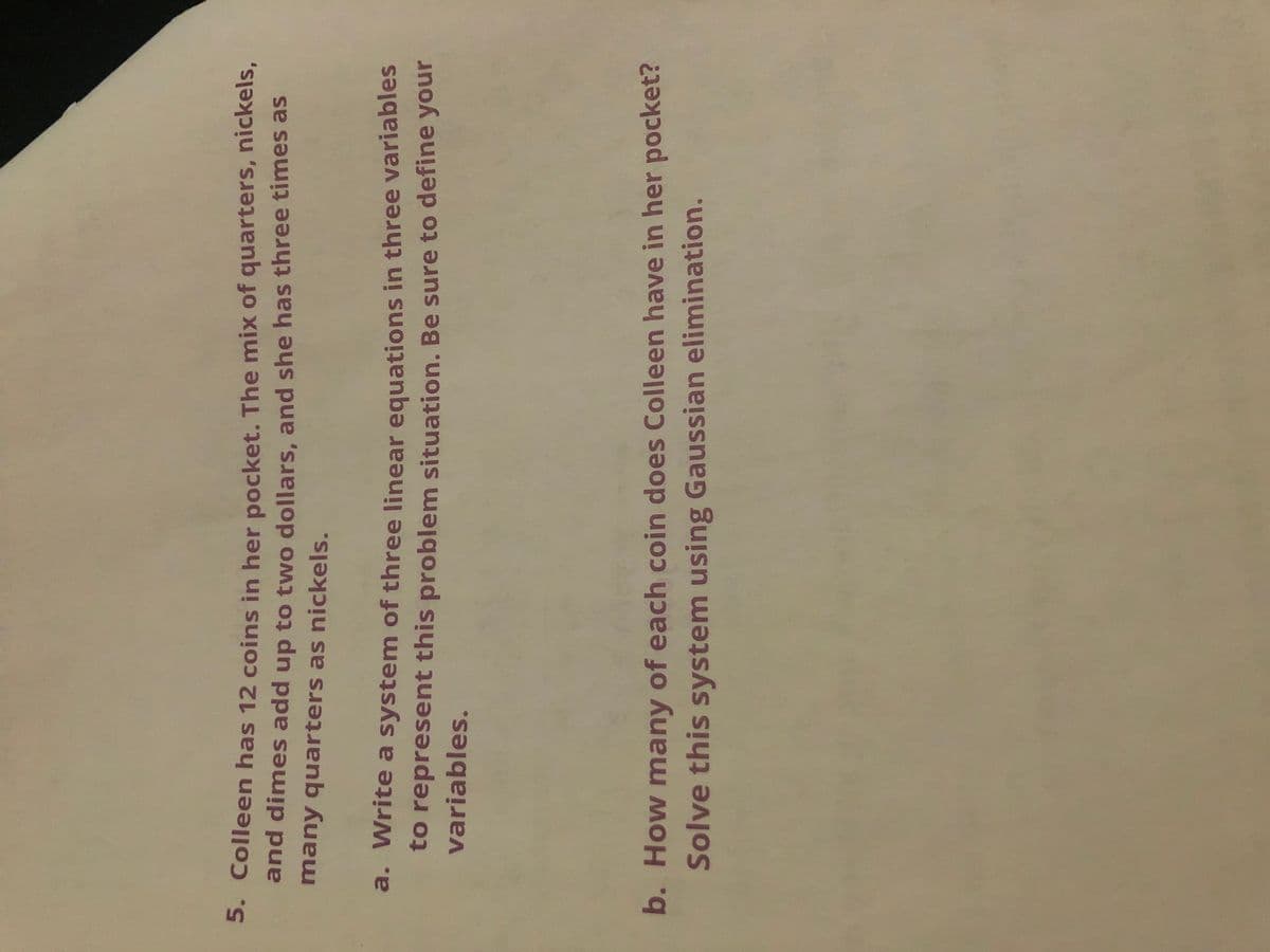 5. Colleen has 12 coins in her pocket. The mix of quarters, nickels,
and dimes add up to two dollars, and she has three times as
many quarters as nickels.
a. Write a system of three linear equations in three variables
to represent this problem situation. Be sure to define your
variables.
b. How many of each coin does Colleen have in her pocket?
Solve this system using Gaussian elimination.