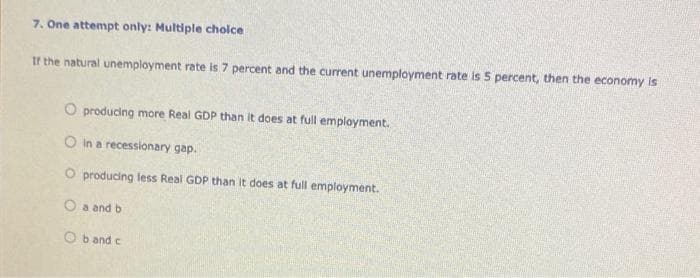 7. One attempt only: Multiple choice
If the natural unemployment rate is 7 percent and the current unemployment rate is 5 percent, then the economy is
O producing more Real GDP than it does at full employment.
O in a recessionary gap.
O producing less Real GDP than it does at full employment.
O a and b
Ob and c