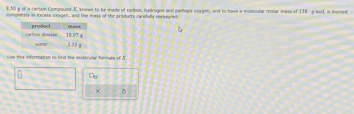 8.50 g of a certain Compound X, known to be made of carbon, hydrogen and perhaps oxygen, and to have a molecular molar mass of 138. g/mol, is burned
completely in excess oxygen, and the mass of the products carefully measured:
product
carbon dioxide
0
water
mass
18.97 g
3.33 g
Use this information to find the molecular formula of X.
2
X
$
4