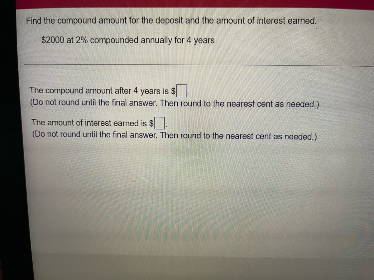 Find the compound amount for the deposit and the amount of interest earned.
$2000 at 2% compounded annually for 4 years
The compound amount after 4 years is $ .
(Do not round until the final answer. Then round to the nearest cent as needed.)
The amount of interest earned is $.
(Do not round until the final answer. Then round to the nearest cent as needed.)
