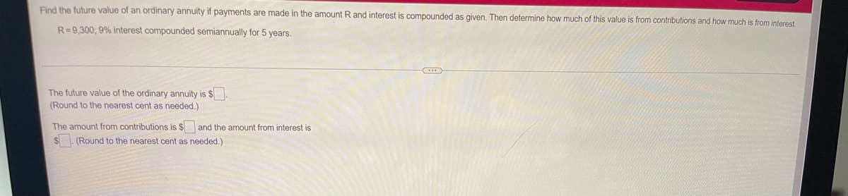 Find the future value of an ordinary annuity if payments are made in the amount R and interest is compounded as given. Then determine how much of this value is from contributions and how much is from interest.
R=9,300; 9% interest compounded semiannually for 5 years.
The future value of the ordinary annuity is $
(Round to the nearest cent as needed.)
The amount from contributions is $ and the amount from interest is
$. (Round to the nearest cent as needed.)
