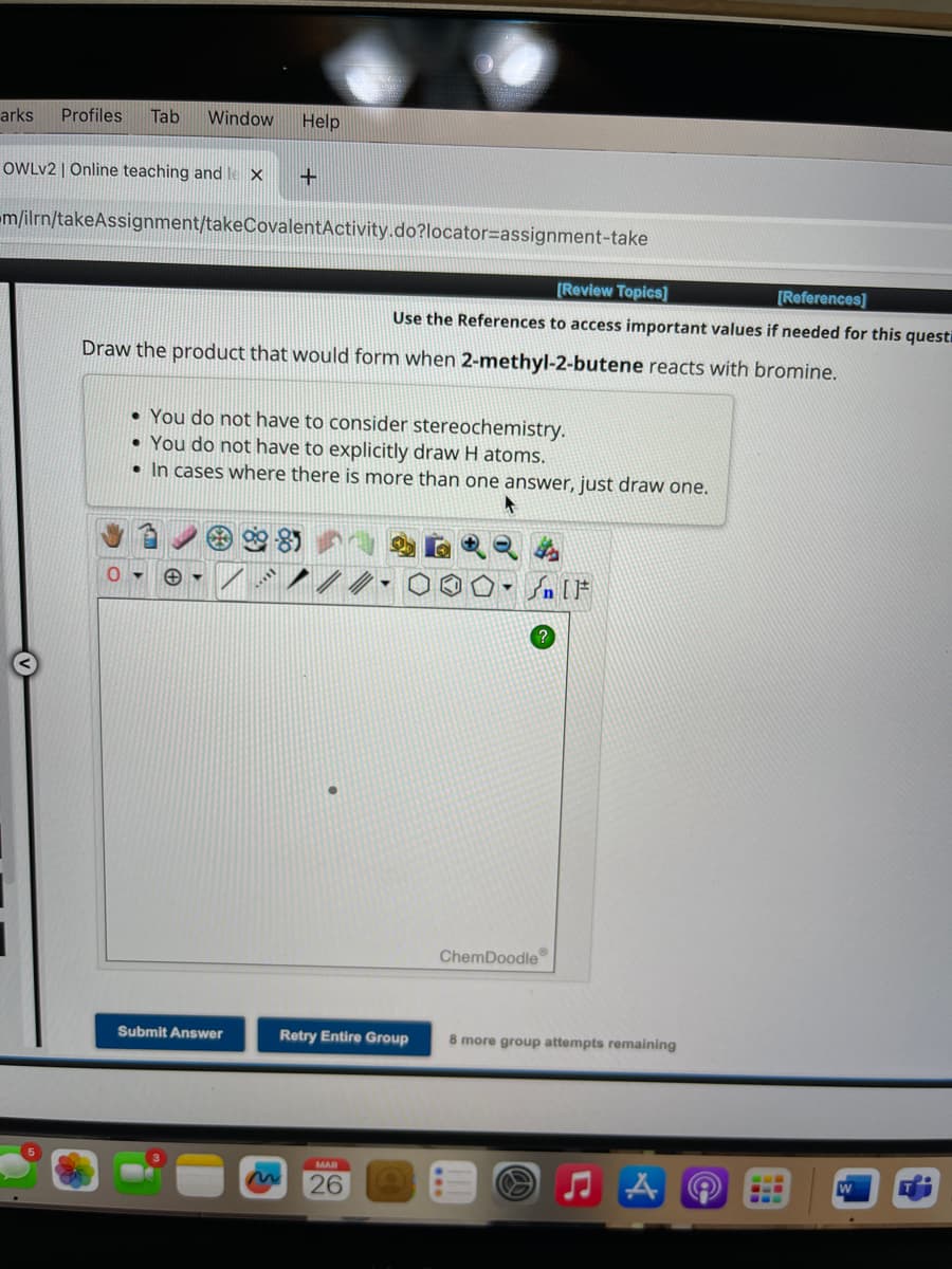 arks Profiles Tab Window Help
OWLV2 | Online teaching and lex
m/ilrn/takeAssignment/takeCovalent Activity.do?locator=assignment-take
+
Draw the product that would form when 2-methyl-2-butene reacts with bromine.
Submit Answer
[Review Topics]
[References]
Use the References to access important values if needed for this questi
• You do not have to consider stereochemistry.
• You do not have to explicitly draw H atoms.
• In cases where there is more than one answer, just draw one.
Retry Entire Group
MAR
26
[ ] کر
ChemDoodle
8 more group attempts remaining
--
W
T