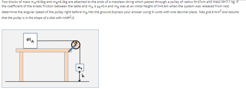 Two blocks of mass ma=8.9kg and mg=8.3kg are attached to the ends of a massless string which passes through a pulley of radius R=37cm and mass M=7.1 kg. If
the coefficient of the kinetic friction between the table and ma is Hk=0.4 and mg was at an initial height of h=9.6m when the system was released from rest,
determine the angular speed of the pulley right before mg hits the ground.Express your answer using Sl units with one decimal place. Take g=9.8 m/s? and assume
that the pulley is in the shape of a disk with =MR2/2.
MA
