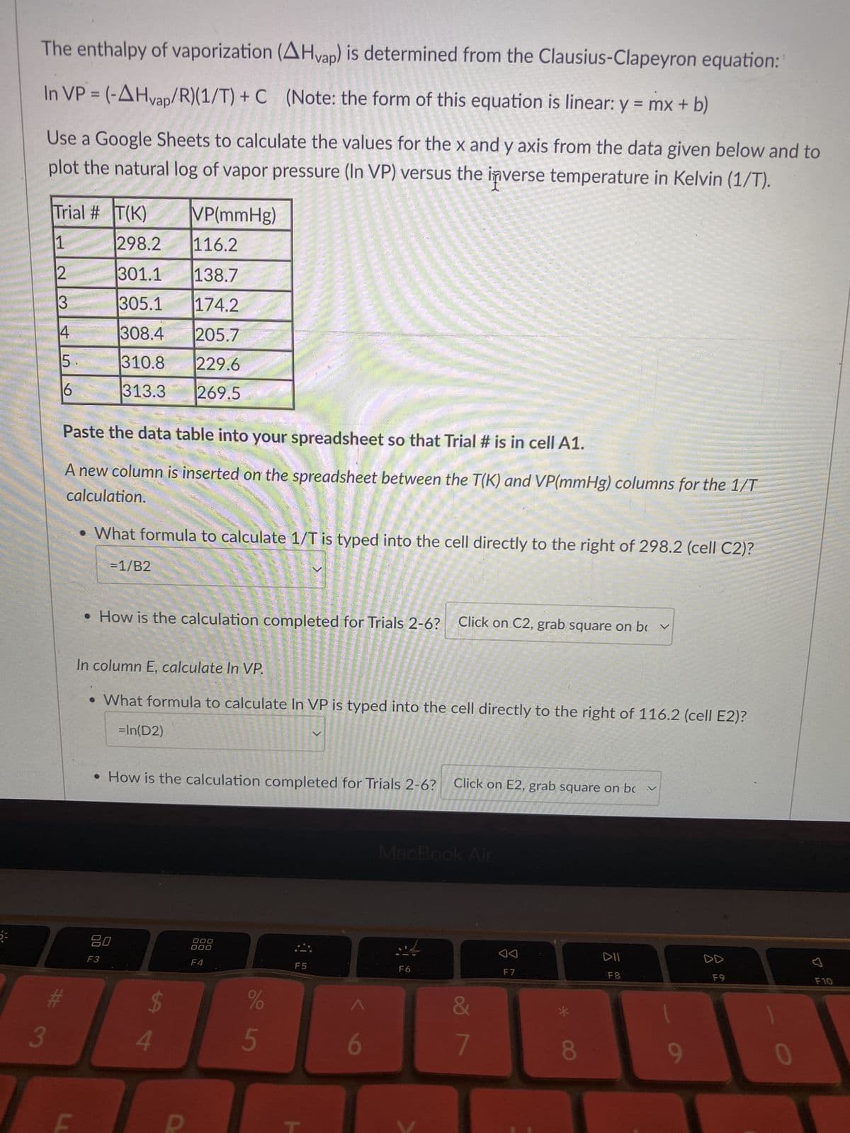 Paste the data table into your spreadsheet so that Trial # is in cell A1.
A new column is inserted on the spreadsheet between the T(K) and VP(mmHg) columns for the 1/T
calculation.
What formula to calculate 1/T is typed into the cell directly to the right of 298.2 (cell C2)?
= 1/B2
3
In column E, calculate In VP.
• What formula to calculate In VP is typed into the cell directly to the right of 116.2 (cell E2)?
=In(D2)
#
How is the calculation completed for Trials 2-6? Click on C2, grab square on bv
Plot column C vs column E.
LL
How is the calculation completed for Trials 2-6?
F
The chart type should be Scatter chart. Change if it is something different. In the Chart editor click
on Customize, choose Series. Check the boxes next to Trendline and R2. Under Label change
Custom to Use Equation.
• After highlighting both columns, what is the next step? Both of these
What is the value of the slope? 5100.1
• If the value of R is 8.3145 J/molk, what is the value of AHvap? 42.4
kJ/mol
80
F3
$
4
R
000
000
F4
%
5
Click on E2, grab square on bc v
F5
6
MacBook Air
F6
&
7
F7
8
DII
F8
9
D
F9
>
0
F10