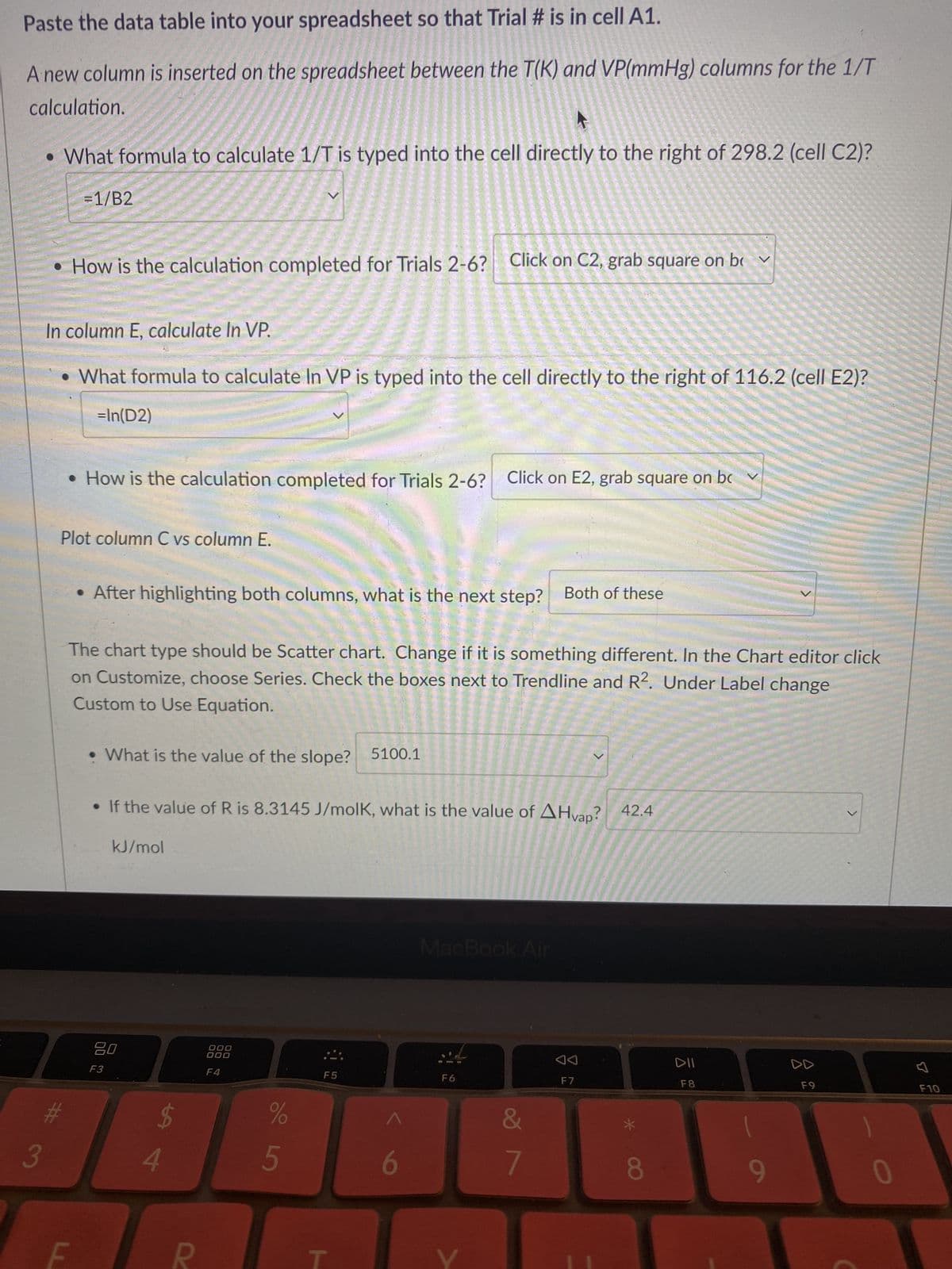 Paste the data table into your spreadsheet so that Trial # is in cell A1.
A new column is inserted on the spreadsheet between the T(K) and VP(mmHg) columns for the 1/T
calculation.
What formula to calculate 1/T is typed into the cell directly to the right of 298.2 (cell C2)?
= 1/B2
3
In column E, calculate In VP.
• What formula to calculate In VP is typed into the cell directly to the right of 116.2 (cell E2)?
=In(D2)
#
How is the calculation completed for Trials 2-6? Click on C2, grab square on bv
Plot column C vs column E.
LL
How is the calculation completed for Trials 2-6?
F
The chart type should be Scatter chart. Change if it is something different. In the Chart editor click
on Customize, choose Series. Check the boxes next to Trendline and R2. Under Label change
Custom to Use Equation.
• After highlighting both columns, what is the next step? Both of these
What is the value of the slope? 5100.1
• If the value of R is 8.3145 J/molk, what is the value of AHvap? 42.4
kJ/mol
80
F3
$
4
R
000
000
F4
%
5
Click on E2, grab square on bc v
F5
6
MacBook Air
F6
&
7
F7
8
DII
F8
9
D
F9
>
0
F10