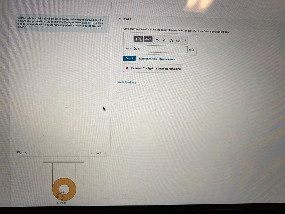 A uniform hollow disk has two pieces of thin light wire wrapped around its outer
rim and is supported from the ceiling (See the figure below (Figure 1)). Suddenly
one of the wires breaks, and the remaining wire does not slip as the disk rolls
down.
Part A
Use energy conservation to find the speed of the center of this disk after it has fallen a distance of 2.20 m.
■响 A中
O E) ?
5.7
Vem =
m/s
Submit
Previõus Answers Request Answer
X Incorrect; Try Again; 5 attempts remaining
Provide Feedback
Figure
1 of 1
30.0
cm
50.0 cm
